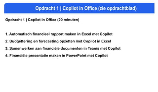 Opdracht 1 | Copilot in Office (zie opdrachtblad)
Opdracht 1 | Copilot in Office (20 minuten)
1. Automatisch financieel rapport maken in Excel met Copilot
2. Budgettering en forecasting opzetten met Copilot in Excel
3. Samenwerken aan financiële documenten in Teams met Copilot
4. Financiële presentatie maken in PowerPoint met Copilot
 