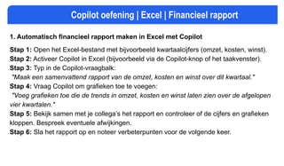 Copilot oefening | Excel | Financieel rapport
1. Automatisch financieel rapport maken in Excel met Copilot
Stap 1: Open het Excel-bestand met bijvoorbeeld kwartaalcijfers (omzet, kosten, winst).
Stap 2: Activeer Copilot in Excel (bijvoorbeeld via de Copilot-knop of het taakvenster).
Stap 3: Typ in de Copilot-vraagbalk:
"Maak een samenvattend rapport van de omzet, kosten en winst over dit kwartaal."
Stap 4: Vraag Copilot om grafieken toe te voegen:
"Voeg grafieken toe die de trends in omzet, kosten en winst laten zien over de afgelopen
vier kwartalen."
Stap 5: Bekijk samen met je collega’s het rapport en controleer of de cijfers en grafieken
kloppen. Bespreek eventuele afwijkingen.
Stap 6: Sla het rapport op en noteer verbeterpunten voor de volgende keer.
 