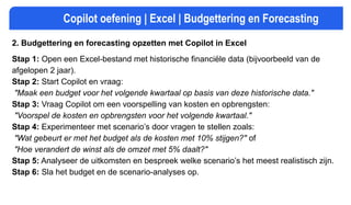 Copilot oefening | Excel | Budgettering en Forecasting
2. Budgettering en forecasting opzetten met Copilot in Excel
Stap 1: Open een Excel-bestand met historische financiële data (bijvoorbeeld van de
afgelopen 2 jaar).
Stap 2: Start Copilot en vraag:
"Maak een budget voor het volgende kwartaal op basis van deze historische data."
Stap 3: Vraag Copilot om een voorspelling van kosten en opbrengsten:
"Voorspel de kosten en opbrengsten voor het volgende kwartaal."
Stap 4: Experimenteer met scenario’s door vragen te stellen zoals:
"Wat gebeurt er met het budget als de kosten met 10% stijgen?" of
"Hoe verandert de winst als de omzet met 5% daalt?"
Stap 5: Analyseer de uitkomsten en bespreek welke scenario’s het meest realistisch zijn.
Stap 6: Sla het budget en de scenario-analyses op.
 