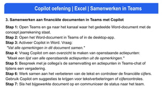 Copilot oefening | Excel | Samenwerken in Teams
3. Samenwerken aan financiële documenten in Teams met Copilot
Stap 1: Open Teams en ga naar het kanaal waar het gedeelde Word-document met de
concept jaarrekening staat.
Stap 2: Open het Word-document in Teams of in de desktop-app.
Stap 3: Activeer Copilot in Word. Vraag:
"Vat alle opmerkingen in dit document samen."
Stap 4: Vraag Copilot om een overzicht te maken van openstaande actiepunten:
"Maak een lijst van alle openstaande actiepunten uit de opmerkingen."
Stap 5: Bespreek met je collega’s de samenvatting en actiepunten in Teams-chat of
tijdens een vergadering.
Stap 6: Werk samen aan het verbeteren van de tekst en controleer de financiële cijfers.
Gebruik Copilot om suggesties te krijgen voor tekstverbeteringen of cijfercontroles.
Stap 7: Sla het bijgewerkte document op en communiceer de status naar het team.
 