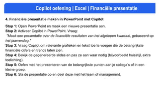 Copilot oefening | Excel | Financiële presentatie
4. Financiële presentatie maken in PowerPoint met Copilot
Stap 1: Open PowerPoint en maak een nieuwe presentatie aan.
Stap 2: Activeer Copilot in PowerPoint. Vraag:
"Maak een presentatie over de financiële resultaten van het afgelopen kwartaal, gebaseerd op
het jaarverslag."
Stap 3: Vraag Copilot om relevante grafieken en tekst toe te voegen die de belangrijkste
financiële cijfers en trends laten zien.
Stap 4: Bekijk de gegenereerde slides en pas ze aan waar nodig (bijvoorbeeld huisstijl, extra
toelichting).
Stap 5: Oefen met het presenteren van de belangrijkste punten aan je collega’s of in een
kleine groep.
Stap 6: Sla de presentatie op en deel deze met het team of management.
 