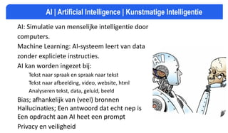 AI: Simulatie van menselijke intelligentie door
computers.
Machine Learning: AI-systeem leert van data
zonder expliciete instructies.
AI kan worden ingezet bij:
Tekst naar spraak en spraak naar tekst
Tekst naar afbeelding, video, website, html
Analyseren tekst, data, geluid, beeld
Bias; afhankelijk van (veel) bronnen
Hallucinaties; Een antwoord dat echt nep is
Een opdracht aan AI heet een prompt
Privacy en veiligheid
AI | Artificial Intelligence | Kunstmatige Intelligentie
 
