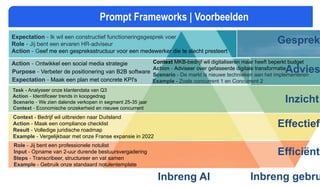 Efficiënt
Effectief
Inzicht
Advies
Gesprek
Inbreng AI Inbreng gebru
Prompt Frameworks | Voorbeelden
Action - Ontwikkel een social media strategie
Purpose - Verbeter de positionering van B2B software
Expectation - Maak een plan met concrete KPI's
Expectation - Ik wil een constructief functioneringsgesprek voer
Role - Jij bent een ervaren HR-adviseur
Action - Geef me een gespreksstructuur voor een medewerker die te slecht presteert
Context MKB-bedrijf wil digitaliseren maar heeft beperkt budget
Action - Adviseer over gefaseerde digitale transformatie
Scenario - De markt is nieuwe technieken aan het implementeren
Example - Zoals concurrent 1 en Concurrent 2
Task - Analyseer onze klantendata van Q3
Action - Identificeer trends in koopgedrag
Scenario - We zien dalende verkopen in segment 25-35 jaar
Context - Economische onzekerheid en nieuwe concurrent
Context - Bedrijf wil uitbreiden naar Duitsland
Action - Maak een compliance checklist
Result - Volledige juridische roadmap
Example - Vergelijkbaar met onze Franse expansie in 2022
Role - Jij bent een professionele notulist
Input - Opname van 2-uur durende bestuursvergadering
Steps - Transcribeer, structureer en vat samen
Example - Gebruik onze standaard notulentemplate
 