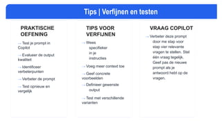 TIPS: PROMPT VERFIJNEN EN TESTEN
PRAKTISCHE
OEFENING
→ Test je prompt in
Copilot
→ Evalueer de output
kwaliteit
→ Identificeer
verbeterpunten
→ Verbeter de prompt
→ Test opnieuw en
vergelijk
TIPS VOOR
VERFIJNEN
→ Wees
specifieker
in je
instructies
→ Voeg meer context toe
→ Geef concrete
voorbeelden
→ Definieer gewenste
output
→ Test met verschillende
varianten
Tips | Verfijnen en testen
VRAAG COPILOT
→ Verbeter deze prompt
door me stap voor
stap vier relevante
vragen te stellen. Stel
één vraag tegelijk.
Geef pas de nieuwe
prompt als je
antwoord hebt op de
vragen.
 