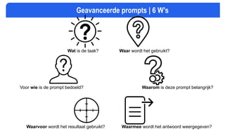 Geavanceerde prompts | 6 W’s
Voor wie is de prompt bedoeld?
Wat is de taak? Waar wordt het gebruikt?
Waarom is deze prompt belangrijk?
Waarvoor wordt het resultaat gebruikt? Waarmee wordt het antwoord weergegeven?
 