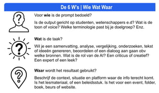 De 6 W’s | Wie Wat Waar
Voor wie is de prompt bedoeld?
Is de output gericht op studenten, wetenschappers e.d? Wat is de
toon of voice? Welke terminologie past bij je doelgroep? Enz.
Wat is de taak?
Wil je een samenvatting, analyse, vergelijking, onderzoeken, tekst
of ideeën genereren, beoordelen of een dialoog aan gaan obv
welke bronnen. Wat is de rol van de AI? Een criticus of creatief?
Een expert of een leek?
Waar wordt het resultaat gebruikt?
Beschrijf de context, situatie en platform waar de info terecht komt.
Is het lesmateriaal, of een beleidsstuk. Is het voor een event, folder,
boek, beurs of website.
 