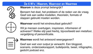 Waarmee wordt het antwoord weergegeven?
Geef aan wat voor output je verwacht. Een blogpost,
scenario, onderzoeksrapport, bulletpoints, tweet, infographic,
gedicht podcast enz.
Waarom is deze prompt belangrijk?
Benoem het doel, het probleem of de reden van de vraag.
Geef ook aan welke modellen, theorieën, formats of
stappen gebruikt moeten worden.
Waarvoor wordt het eindresultaat gebruikt?
Wil je mensen overtuigen, inspireren, informeren of
activeren? Welke stijl past hierbij, bijvoorbeeld een metafoor,
vergelijking of personificatie.
De 6 W’s | Waarom, Waarvoor en Waarmee
 
