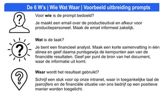 De 6 W’s | Wie Wat Waar | Voorbeeld uitbreiding prompts
Voor wie is de prompt bedoeld?
Je maakt een email over de productieuitval en afkeur voor
productiepersoneel. Maak de email informeel zakelijk.
Wat is de taak?
Je bent een financieel analyst. Maak een korte samenvatting in één
alinea en geef daarna puntsgewijs de kernpunten aan van de
financiële resultaten. Geef per punt de bron van het document,
waar de informatie uit komt.
Waar wordt het resultaat gebruikt?
Schrijf een stuk voor op onze intranet, waar in toegankelijke taal de
jaarcijfers en de financiële situatie van ons bedrijf op een positieve
manier worden toegelicht.
 