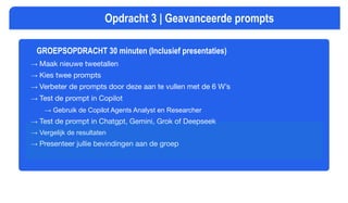 GROEPSOPDRACHT 30 minuten (Inclusief presentaties)
→ Maak nieuwe tweetallen
→ Kies twee prompts
→ Verbeter de prompts door deze aan te vullen met de 6 W’s
→ Test de prompt in Copilot
→ Gebruik de Copilot Agents Analyst en Researcher
→ Test de prompt in Chatgpt, Gemini, Grok of Deepseek
→ Vergelijk de resultaten
→ Presenteer jullie bevindingen aan de groep
Opdracht 3 | Geavanceerde prompts
 