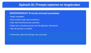 GROEPSOPDRACHT 30 minuten (Inclusief presentaties)
→ Maak tweetallen
→ Elke tweetal krijgt twee scenario's
→ Kies twee framework per scenario
→ Maak een concrete prompt met het gekozen framework
→ Test de prompt in Copilot
→ Presenteer jullie bevindingen aan de groep
Opdracht 2b | Prompts inplannen en hergebruiken
 
