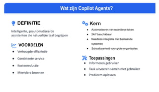 DEFINITIE
Intelligente, geautomatiseerde
assistenten die natuurlijke taal begrijpen
VOORDELEN
● Verhoogde efficiëntie
● Consistente service
● Kostenreductie
● Meerdere bronnen
Kern
● Automatiseren van repetitieve taken
● 24/7 beschikbaar
● Naadloze integratie met bestaande
systemen
● Schaalbaarheid voor grote organisaties
Wat zijn Copilot Agents?
Toepassingen
● Informeren gebruiker
● Taak uitvoeren samen met gebruiker
● Probleem oplossen
 