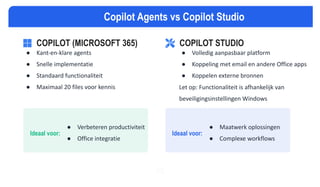 COPILOT (MICROSOFT 365)
● Kant-en-klare agents
● Snelle implementatie
● Standaard functionaliteit
● Maximaal 20 files voor kennis
Ideaal voor:
● Verbeteren productiviteit
● Office integratie
Ideaal voor:
● Maatwerk oplossingen
● Complexe workflows
VS
Copilot Agents vs Copilot Studio
COPILOT STUDIO
● Volledig aanpasbaar platform
● Koppeling met email en andere Office apps
● Koppelen externe bronnen
Let op: Functionaliteit is afhankelijk van
beveiligingsinstellingen Windows
 
