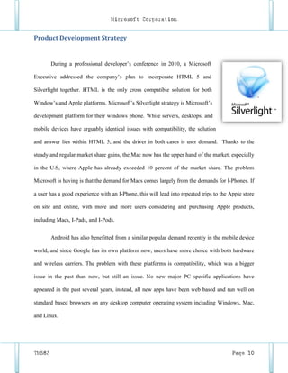 Microsoft Corporation


Product Development Strategy


        During a professional developer’s conference in 2010, a Microsoft

Executive addressed the company’s plan to incorporate HTML 5 and

Silverlight together. HTML is the only cross compatible solution for both

Window’s and Apple platforms. Microsoft’s Silverlight strategy is Microsoft’s

development platform for their windows phone. While servers, desktops, and

mobile devices have arguably identical issues with compatibility, the solution

and answer lies within HTML 5, and the driver in both cases is user demand. Thanks to the

steady and regular market share gains, the Mac now has the upper hand of the market, especially

in the U.S, where Apple has already exceeded 10 percent of the market share. The problem

Microsoft is having is that the demand for Macs comes largely from the demands for I-Phones. If

a user has a good experience with an I-Phone, this will lead into repeated trips to the Apple store

on site and online, with more and more users considering and purchasing Apple products,

including Macs, I-Pads, and I-Pods.


        Android has also benefitted from a similar popular demand recently in the mobile device

world, and since Google has its own platform now, users have more choice with both hardware

and wireless carriers. The problem with these platforms is compatibility, which was a bigger

issue in the past than now, but still an issue. No new major PC specific applications have

appeared in the past several years, instead, all new apps have been web based and run well on

standard based browsers on any desktop computer operating system including Windows, Mac,

and Linux.




TM583                                                                                    Page 10
 