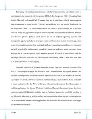 Microsoft Corporation


        Embracing web standards can eliminate a lot of problems currently, and when it comes to

web standards, the industry is rallying around HTML 5, JavaScript, and CSS 3 (Cascading Style

Sheets). Microsoft embraces HTML 5 because they feel it is the future of web technology that

they are exploring by using Internet Explorer 9 and within the next few months Windows 8. On

the mobile side HTML 5 is leaned more towards the future of mobile devices, but at the same

time will bridge the gap between disparate and incompatible platforms like the I-Phone, Android,

and Windows phones. Today’s smart phones all run on different operating systems with

incompatible apps for each, but if developers create mobile solutions instead of native apps, there

would be no need to develop three completely different types of apps in different environments,

and with several different languages. Instead they can create and users would embrace a single

web app that is cross compatible on all operating systems. Microsoft is wise with its goals for

Silverlight, but at the same time the software giant is welcoming HTML 5 with arms wide open

as its path to the future of the company.


        Microsoft’s aim with Windows 8 is to make the user experience a natural extension of the

device. This attempt is a design that Microsoft hasn’t attempted since the days of Windows 95.

The new user experience also extends to how applications will run on the Windows 8 software.

Developers will also be able to use common web technologies, such as HTML 5 and JavaScript

to create applications for the PC to further ease integration and adoption. To aid developers in

building applications for the new Windows 8 platform, Microsoft has opened a new developer

conference called BUILD which will take place in California later on this year 2011. Needless to

say, Microsoft is keeping up with technology and innovation by embracing new technologies that

can be implemented into their existing platforms that will make the Microsoft brand even bigger

and better than it already is.



TM583                                                                                    Page 11
 