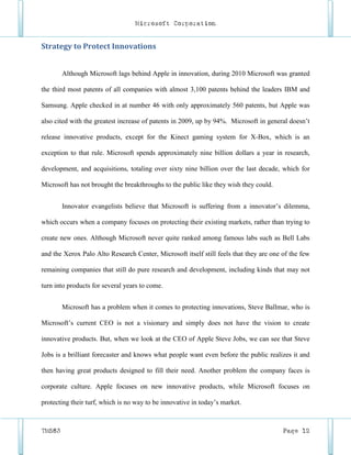 Microsoft Corporation


Strategy to Protect Innovations


        Although Microsoft lags behind Apple in innovation, during 2010 Microsoft was granted

the third most patents of all companies with almost 3,100 patents behind the leaders IBM and

Samsung. Apple checked in at number 46 with only approximately 560 patents, but Apple was

also cited with the greatest increase of patents in 2009, up by 94%. Microsoft in general doesn’t

release innovative products, except for the Kinect gaming system for X-Box, which is an

exception to that rule. Microsoft spends approximately nine billion dollars a year in research,

development, and acquisitions, totaling over sixty nine billion over the last decade, which for

Microsoft has not brought the breakthroughs to the public like they wish they could.


        Innovator evangelists believe that Microsoft is suffering from a innovator’s dilemma,

which occurs when a company focuses on protecting their existing markets, rather than trying to

create new ones. Although Microsoft never quite ranked among famous labs such as Bell Labs

and the Xerox Palo Alto Research Center, Microsoft itself still feels that they are one of the few

remaining companies that still do pure research and development, including kinds that may not

turn into products for several years to come.


        Microsoft has a problem when it comes to protecting innovations, Steve Ballmar, who is

Microsoft’s current CEO is not a visionary and simply does not have the vision to create

innovative products. But, when we look at the CEO of Apple Steve Jobs, we can see that Steve

Jobs is a brilliant forecaster and knows what people want even before the public realizes it and

then having great products designed to fill their need. Another problem the company faces is

corporate culture. Apple focuses on new innovative products, while Microsoft focuses on

protecting their turf, which is no way to be innovative in today’s market.



TM583                                                                                   Page 12
 