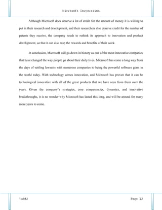 Microsoft Corporation


        Although Microsoft does deserve a lot of credit for the amount of money it is willing to

put in their research and development, and their researchers also deserve credit for the number of

patents they receive, the company needs to rethink its approach to innovation and product

development, so that it can also reap the rewards and benefits of their work.


        In conclusion, Microsoft will go down in history as one of the most innovative companies

that have changed the way people go about their daily lives. Microsoft has come a long way from

the days of settling lawsuits with numerous companies to being the powerful software giant in

the world today. With technology comes innovation, and Microsoft has proven that it can be

technological innovative with all of the great products that we have seen from them over the

years. Given the company’s strategies, core competencies, dynamics, and innovative

breakthroughs, it is no wonder why Microsoft has lasted this long, and will be around for many

more years to come.




TM583                                                                                   Page 13
 