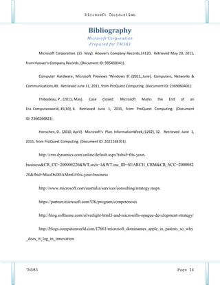 Microsoft Corporation



                                       Bibliography
                                      Microsoft Corporation
                                       Prepared for TM583

        Microsoft Corporation. (15 May). Hoover's Company Records,14120. Retrieved May 20, 2011,

from Hoover's Company Records. (Document ID: 995430341).


        Computer Hardware; Microsoft Previews 'Windows 8'. (2011, June). Computers, Networks &

Communications,49. Retrieved June 11, 2011, from ProQuest Computing. (Document ID: 2369060401).


        Thibodeau, P.. (2011, May).    Case   Closed:   Microsoft   Marks     the    End    of   an

Era. Computerworld, 45(10), 6. Retrieved June 1, 2011, from ProQuest Computing. (Document

ID: 2360266821).


        Henschen, D.. (2010, April). Microsoft's Plan. InformationWeek,(1262), 32. Retrieved June 1,

2011, from ProQuest Computing. (Document ID: 2022248701).


        http://crm.dynamics.com/online/default.aspx?tabid=fits-your-

business&CR_CC=200008220&WT.srch=1&WT.mc_ID=SEARCH_CRM&CR_SCC=2000082

20&fbid=MaoDx0DAMmG#fits-your-business


        http://www.microsoft.com/australia/services/consulting/strategy.mspx


        https://partner.microsoft.com/UK/program/competencies


        http://blog.softheme.com/silverlight-html5-and-microsofts-opaque-development-strategy/


        http://blogs.computerworld.com/17661/microsoft_dominantes_apple_in_patents_so_why

_does_it_lag_in_innovation




TM583                                                                                      Page 14
 