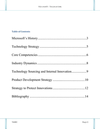 Microsoft Corporation




Table of Contents


Microsoft’s History ........................................................... 3

Technology Strategy ......................................................... 5

Core Competencies ........................................................... 6

Industry Dynamics ............................................................ 8

Technology Sourcing and Internal Innovation ..................9

Product Development Strategy .......................................10

Strategy to Protect Innovations .......................................12

Bibliography ...................................................................14




TM583                                                                      Page 2
 