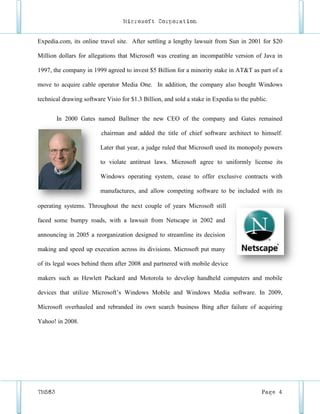 Microsoft Corporation


Expedia.com, its online travel site. After settling a lengthy lawsuit from Sun in 2001 for $20

Million dollars for allegations that Microsoft was creating an incompatible version of Java in

1997, the company in 1999 agreed to invest $5 Billion for a minority stake in AT&T as part of a

move to acquire cable operator Media One. In addition, the company also bought Windows

technical drawing software Visio for $1.3 Billion, and sold a stake in Expedia to the public.


        In 2000 Gates named Ballmer the new CEO of the company and Gates remained

                         chairman and added the title of chief software architect to himself.

                         Later that year, a judge ruled that Microsoft used its monopoly powers

                         to violate antitrust laws. Microsoft agree to uniformly license its

                         Windows operating system, cease to offer exclusive contracts with

                         manufactures, and allow competing software to be included with its

operating systems. Throughout the next couple of years Microsoft still

faced some bumpy roads, with a lawsuit from Netscape in 2002 and

announcing in 2005 a reorganization designed to streamline its decision

making and speed up execution across its divisions. Microsoft put many

of its legal woes behind them after 2008 and partnered with mobile device

makers such as Hewlett Packard and Motorola to develop handheld computers and mobile

devices that utilize Microsoft’s Windows Mobile and Windows Media software. In 2009,

Microsoft overhauled and rebranded its own search business Bing after failure of acquiring

Yahoo! in 2008.




TM583                                                                                     Page 4
 