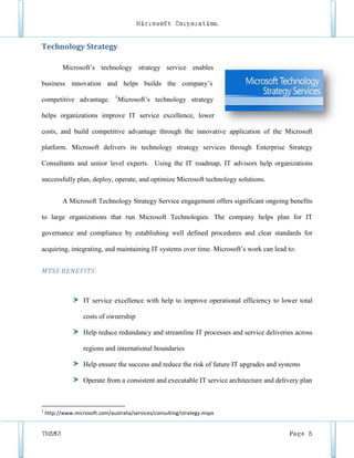 Microsoft Corporation


Technology Strategy

           Microsoft’s technology strategy service enables

business innovation and helps builds the company’s
                                1
competitive advantage.              Microsoft’s technology strategy

helps organizations improve IT service excellence, lower

costs, and build competitive advantage through the innovative application of the Microsoft

platform. Microsoft delivers its technology strategy services through Enterprise Strategy

Consultants and senior level experts. Using the IT roadmap, IT advisors help organizations

successfully plan, deploy, operate, and optimize Microsoft technology solutions.


           A Microsoft Technology Strategy Service engagement offers significant ongoing benefits

to large organizations that run Microsoft Technologies. The company helps plan for IT

governance and compliance by establishing well defined procedures and clear standards for

acquiring, integrating, and maintaining IT systems over time. Microsoft’s work can lead to:


MTSS BENEFITS:



                   IT service excellence with help to improve operational efficiency to lower total

                   costs of ownership

                   Help reduce redundancy and streamline IT processes and service deliveries across

                   regions and international boundaries

                   Help ensure the success and reduce the risk of future IT upgrades and systems

                   Operate from a consistent and executable IT service architecture and delivery plan



1
    http://www.microsoft.com/australia/services/consulting/strategy.mspx


TM583                                                                                       Page 5
 