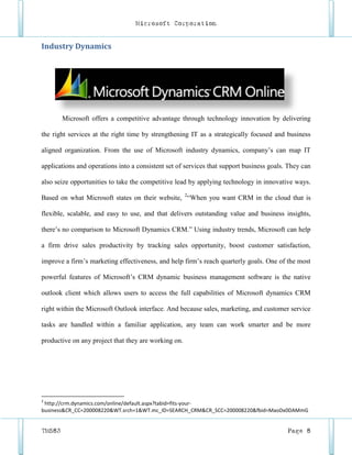 Microsoft Corporation


Industry Dynamics




        Microsoft offers a competitive advantage through technology innovation by delivering

the right services at the right time by strengthening IT as a strategically focused and business

aligned organization. From the use of Microsoft industry dynamics, company’s can map IT

applications and operations into a consistent set of services that support business goals. They can

also seize opportunities to take the competitive lead by applying technology in innovative ways.

Based on what Microsoft states on their website, 2“When you want CRM in the cloud that is

flexible, scalable, and easy to use, and that delivers outstanding value and business insights,

there’s no comparison to Microsoft Dynamics CRM.” Using industry trends, Microsoft can help

a firm drive sales productivity by tracking sales opportunity, boost customer satisfaction,

improve a firm’s marketing effectiveness, and help firm’s reach quarterly goals. One of the most

powerful features of Microsoft’s CRM dynamic business management software is the native

outlook client which allows users to access the full capabilities of Microsoft dynamics CRM

right within the Microsoft Outlook interface. And because sales, marketing, and customer service

tasks are handled within a familiar application, any team can work smarter and be more

productive on any project that they are working on.




2
 http://crm.dynamics.com/online/default.aspx?tabid=fits-your-
business&CR_CC=200008220&WT.srch=1&WT.mc_ID=SEARCH_CRM&CR_SCC=200008220&fbid=MaoDx0DAMmG


TM583                                                                                     Page 8
 