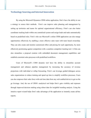Microsoft Corporation


Technology Sourcing and Internal Innovation


        By using the Microsoft Dynamics CRM online application, firm’s have the ability to use

a strategy to source their methods. Firm’s can improve sales planning and management by

setting up territories and teams for optimal organizational efficiency. Firm’s can also better

coordinate tracking leads within one centralized system and assign leads and tasks automatically

based on predefined rules. Firm’s who use Microsoft’s online CRM application can also mange

opportunities effectively by enabling a more effective sales team with team based ownership.

They can also create and monitor customized offers and pricing for each opportunity, by more

effectively positioning against competition with a seamless competitor tracking tool. A firm can

also streamline a proposal creation with embedded document management capabilities and

establish consistent sales processes with predefined workflows.


        Users of Microsoft’s CRM dynamic tool have the ability to streamline account

management and enhance pipeline management by increasing the accuracy of revenue

projections with individual or rollup forecasting. Firm’s can leverage guided dialogues across

sales organizations to reduce training and speed up time to simplify workflow processes. Users

can also empower their sales force with real time data from any web enabled device to get on the

go leverage. And, the use of CRM’s analytical tool helps firm’s gain visibility and exposure

through improved decision making using robust data for insightful trending analysis. Using the

intuitive report wizard helps firm’s take advantage of the application to instantly create ad-hoc

reports.




TM583                                                                                   Page 9
 