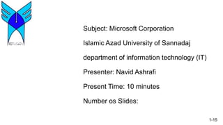 Subject: Microsoft Corporation
Islamic Azad University of Sannadaj
department of information technology (IT)
Presenter: Navid Ashrafi
Present Time: 10 minutes
Number os Slides:
1-15
 