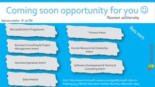 Placement and Internship

Application deadline : 31st Jan 2014
Microsoft Intern Programme

Finance Intern

Business Consulting & Project
Management Intern

Business Operation Intern

Data Analyst
9:35:27 PM

Human Resource & Citizenship
Intern

Software Development & Technical
Consulting Intern

Visit: http://www.microsoft-careers.com/go/Microsoft-Jobs-inIndia/194544/?&title=&location=&date=&sortby=7&sortdir=desc

 