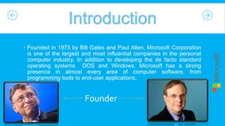  Founded in 1975 by Bill Gates and Paul Allen, Microsoft Corporation
is one of the largest and most influential companies in the personal
computer industry. In addition to developing the de facto standard
operating systems DOS and Windows. Microsoft has a strong
presence in almost every area of computer software, from
programming tools to end-user applications.

Founder
9:35:27 PM

 