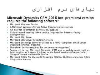 Microsoft Dynamics CRM 2016 (on-premises) version
requires the following software:
 Microsoft Windows Server
 A Microsoft Windows Server Active Directory infrastructure
 An Internet Information Services (IIS) website
 Claims-based security token service (required for Internet-facing
deployments)
 Microsoft SQL Server
 Microsoft SQL Server Reporting Services
 Microsoft Exchange Server or access to a POP3-compliant email server
(required for email tracking)
 SharePoint Server (required for document management)
 Supported device, Microsoft Dynamics CRM app, or web browser, such as
later versions of Internet Explorer or the latest versions of Apple Safari,
Google Chrome and Mozilla Firefox
 Microsoft Office for Microsoft Dynamics CRM for Outlook and other Office
integration features
13
 