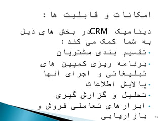 ‫دینامیک‬CRM‫ذیل‬ ‫های‬ ‫بخش‬ ‫در‬
‫کند‬ ‫می‬ ‫کمک‬ ‫شما‬ ‫به‬:
•‫مشتریان‬ ‫بندی‬ ‫تقسیم‬
•‫های‬ ‫کمپین‬ ‫ریزی‬ ‫برنامه‬
‫آنها‬ ‫اجرای‬ ‫و‬ ‫تبلیغاتی‬
•‫اطالعات‬ ‫پاالیش‬
•‫گیری‬ ‫گزارش‬ ‫و‬ ‫تحلیل‬
•‫و‬ ‫فروش‬ ‫تعاملی‬ ‫ابزارهای‬
‫بازاریابی‬ 15
 
