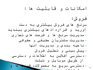 ‫فروش‬:
‫سرنخ‬‫دست‬ ‫به‬ ‫بیشتری‬ ‫فروش‬ ‫های‬
‫بیشتری‬ ‫قراردادهای‬ ‫و‬ ‫آورید‬‫ببندید‬
•‫سرنخ‬ ‫مدیریت‬‫ها‬‫تجاری‬ ‫های‬ ‫فرصت‬ ‫و‬
•‫حقوقی‬ ‫و‬ ‫حقیقی‬ ‫مشتریان‬ ‫مدیریت‬
•‫آنها‬ ‫مدیریت‬ ‫و‬ ‫بندی‬ ‫ناحیه‬
•‫فروش‬ ‫تحلیل‬ ‫و‬ ‫بینی‬ ‫پیش‬
•‫دسترسی‬ ‫و‬ ‫اطالعات‬ ‫به‬ ‫آفالین‬ ‫دسترسی‬
‫تبلت‬ ‫و‬ ‫موبایل‬ ‫طریق‬ ‫از‬
•‫و‬ ‫ها‬ ‫قیمت‬ ،‫محصوالت‬ ‫به‬ ‫سریع‬ ‫دسترسی‬ 17
 