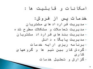 ‫فروش‬ ‫از‬ ‫پس‬ ‫خدمات‬:
•‫مشتریان‬ ‫قراردادهای‬ ‫مدیریت‬
•‫شده‬ ‫مطرح‬ ‫مشکالت‬ ‫و‬ ‫تعامالت‬ ‫مدیریت‬
•‫مشتریان‬ ‫قرارداد‬ ‫بندهای‬ ‫مدیریت‬
•‫دانش‬ ‫پایگاه‬ ‫مدیریت‬
•‫خدمات‬ ‫ارایه‬ ‫ریزی‬ ‫برنامه‬
•‫گروههای‬ ‫و‬ ‫ها‬ ‫تیم‬ ‫بین‬ ‫کار‬ ‫گردش‬
‫کاری‬
•‫خدمات‬ ‫تحلیل‬ ‫و‬ ‫گزارش‬
19
 