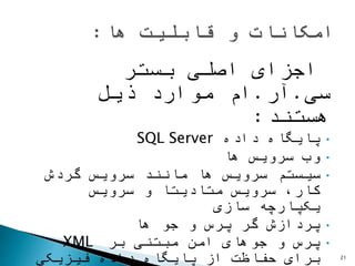 ‫بستر‬ ‫اصلی‬ ‫اجزای‬
‫سی‬.‫آر‬.‫موارد‬ ‫ام‬‫ذیل‬
‫هستند‬:
•‫داده‬ ‫پایگاه‬SQL Server
•‫ها‬ ‫سرویس‬ ‫وب‬
•‫گردش‬ ‫سرویس‬ ‫مانند‬ ‫ها‬ ‫سرویس‬ ‫سیستم‬
‫سرویس‬ ‫و‬ ‫متادیتا‬ ‫سرویس‬ ،‫کار‬
‫سازی‬ ‫یکپارچه‬
•‫ها‬ ‫جو‬ ‫و‬ ‫پرس‬ ‫گر‬ ‫پردازش‬
•‫بر‬ ‫مبتنی‬ ‫امن‬ ‫جوهای‬ ‫و‬ ‫پرس‬XML
‫برای‬‫فیزیکی‬ ‫داده‬ ‫پایگاه‬ ‫از‬ ‫حفاظت‬ 21
 