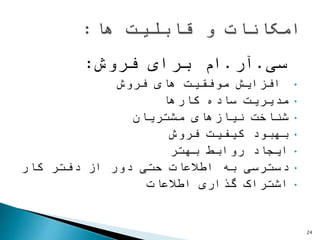 ‫سی‬.‫آر‬.‫برای‬ ‫ام‬‫فروش‬:
•‫های‬ ‫موفقیت‬ ‫افزایش‬‫فروش‬
•‫مدیریت‬‫ساده‬‫کارها‬
•‫نیازهای‬ ‫شناخت‬‫مشتریان‬
•‫کیفیت‬ ‫بهبود‬‫فروش‬
•‫روابط‬ ‫ایجاد‬‫بهتر‬
•‫دفتر‬ ‫از‬ ‫دور‬ ‫حتی‬ ‫اطالعات‬ ‫به‬ ‫دسترسی‬‫کار‬
•‫گذاری‬ ‫اشتراک‬‫اطالعات‬
24
 