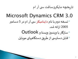 Microsoft Dynamics CRM 3.0
◦‫نام‬ ‫با‬‫دوم‬ ‫نسخه‬‫داینامیکز‬‫ی‬ ‫س‬.‫آر‬.‫در‬ ‫ام‬5‫دسامبر‬
2005‫شد‬ ‫ائه‬‫ر‬‫ا‬.
◦‫و‬ ‫ویستا‬ ‫ز‬‫ویندو‬ ‫با‬ ‫سازگار‬Outlook
◦‫موبایل‬ ‫دستگاههای‬ ‫طریق‬ ‫از‬ ‫ی‬ ‫دسترس‬ ‫قابل‬
7
 