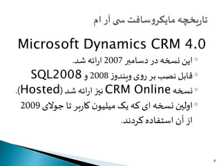 Microsoft Dynamics CRM 4.0
◦‫دسامبر‬ ‫در‬ ‫نسخه‬ ‫این‬2007‫شد‬‫ائه‬‫ر‬‫ا‬.
◦‫ز‬‫ویندو‬‫ی‬‫و‬‫ر‬ ‫بر‬‫نصب‬‫قابل‬2008‫و‬SQL2008
◦‫نسخه‬CRM Online‫شد‬‫ائه‬‫ر‬‫ا‬ ‫نیز‬(Hosted.)
◦‫جوالی‬ ‫تا‬ ‫بر‬‫ر‬‫کا‬ ‫ن‬‫میلیو‬ ‫یک‬ ‫که‬ ‫ای‬ ‫نسخه‬ ‫اولین‬2009
‫کردند‬‫استفاده‬ ‫آن‬ ‫از‬.
8
 