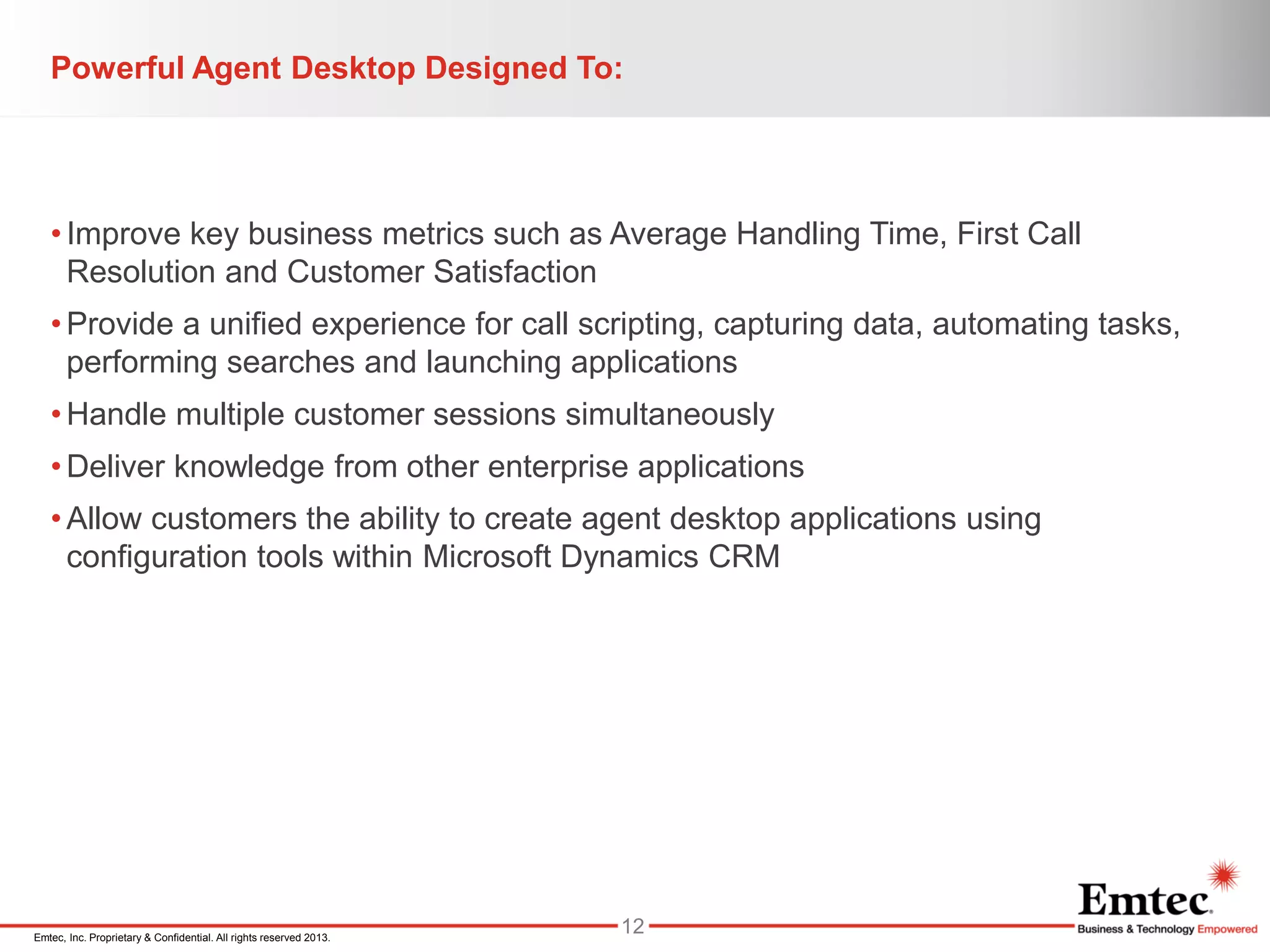 Emtec, Inc. Proprietary & Confidential. All rights reserved 2013.
Powerful Agent Desktop Designed To:
•Improve key business metrics such as Average Handling Time, First Call
Resolution and Customer Satisfaction
•Provide a unified experience for call scripting, capturing data, automating tasks,
performing searches and launching applications
•Handle multiple customer sessions simultaneously
•Deliver knowledge from other enterprise applications
•Allow customers the ability to create agent desktop applications using
configuration tools within Microsoft Dynamics CRM
12
 