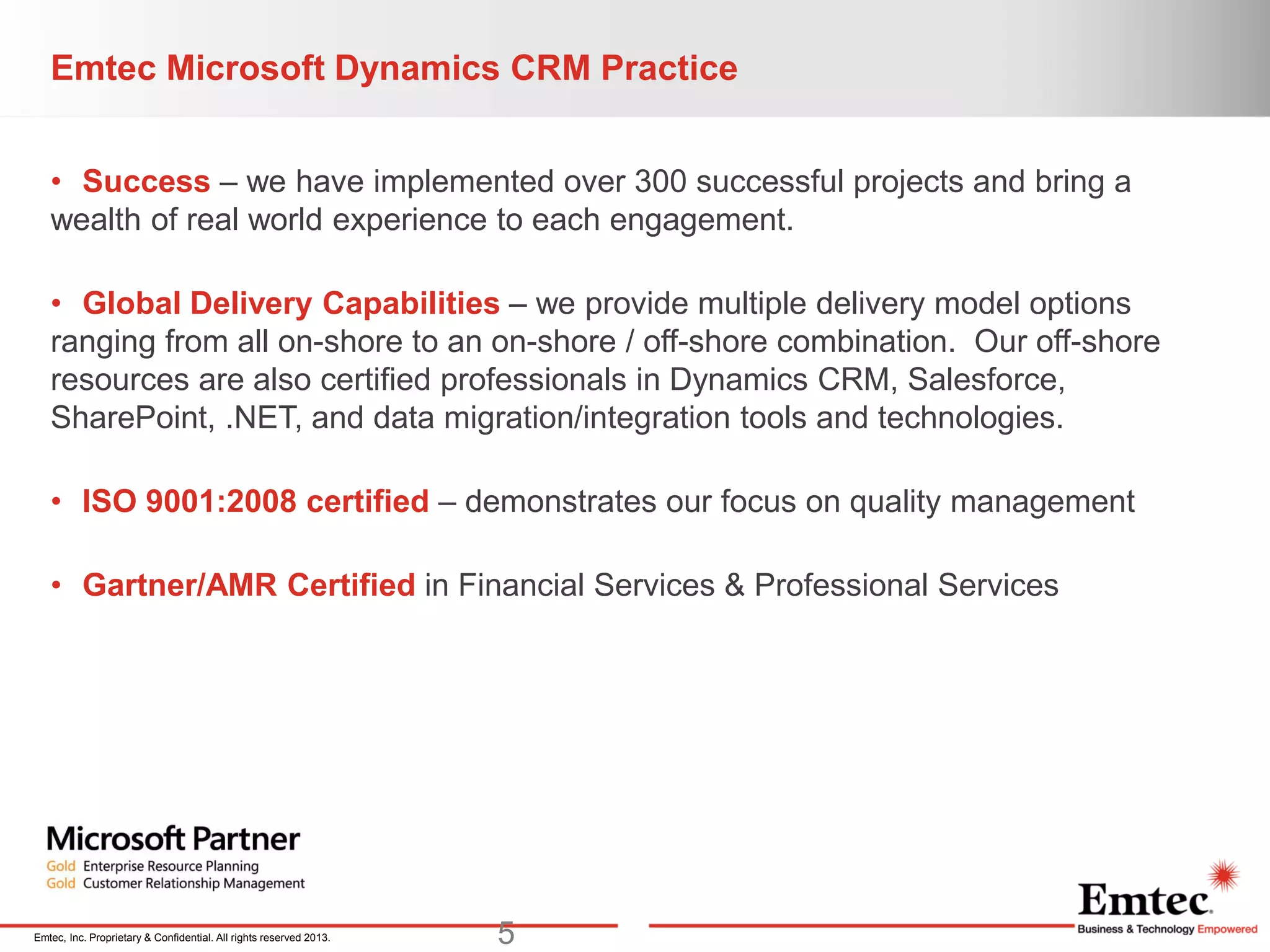 Emtec, Inc. Proprietary & Confidential. All rights reserved 2013.
Emtec Microsoft Dynamics CRM Practice
• Success – we have implemented over 300 successful projects and bring a
wealth of real world experience to each engagement.
• Global Delivery Capabilities – we provide multiple delivery model options
ranging from all on-shore to an on-shore / off-shore combination. Our off-shore
resources are also certified professionals in Dynamics CRM, Salesforce,
SharePoint, .NET, and data migration/integration tools and technologies.
• ISO 9001:2008 certified – demonstrates our focus on quality management
• Gartner/AMR Certified in Financial Services & Professional Services
5
 