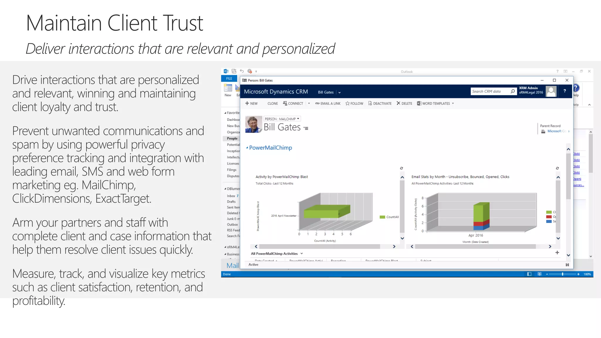 Drive interactions that are personalized
and relevant, winning and maintaining
client loyalty and trust.
Prevent unwanted communications and
spam by using powerful privacy
preference tracking and integration with
leading email, SMS and web form
marketing eg. MailChimp,
ClickDimensions, ExactTarget.
Arm your partners and staff with
complete client and case information that
help them resolve client issues quickly.
Measure, track, and visualize key metrics
such as client satisfaction, retention, and
profitability.
 