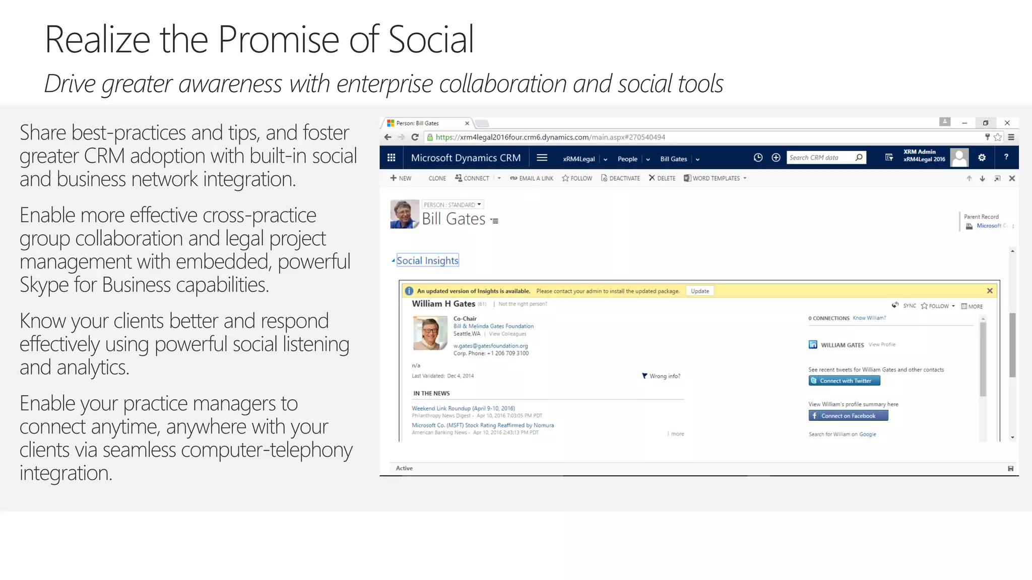 Share best-practices and tips, and foster
greater CRM adoption with built-in social
and business network integration.
Enable more effective cross-practice
group collaboration and legal project
management with embedded, powerful
Skype for Business capabilities.
Know your clients better and respond
effectively using powerful social listening
and analytics.
Enable your practice managers to
connect anytime, anywhere with your
clients via seamless computer-telephony
integration.
 