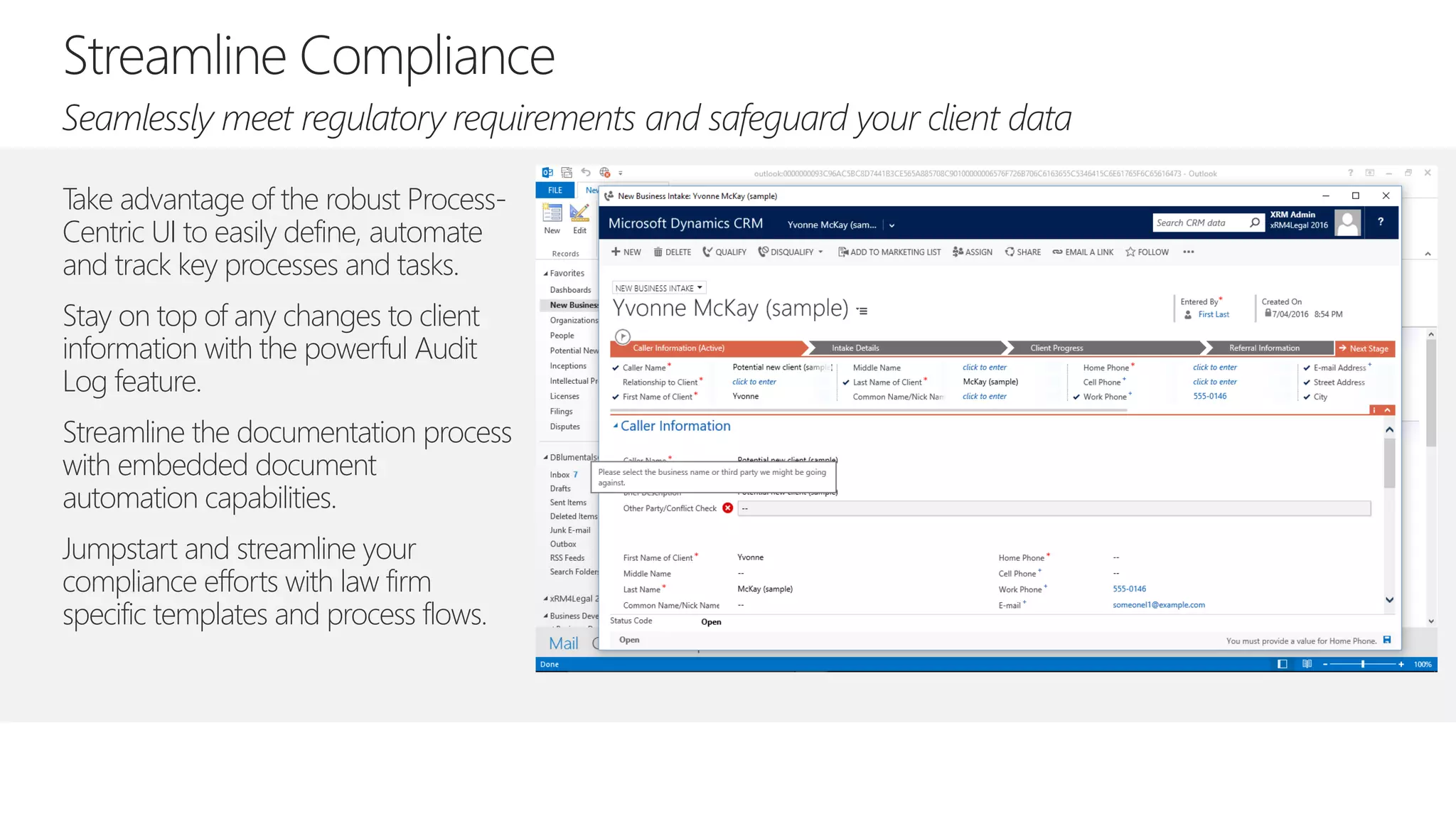 Take advantage of the robust Process-
Centric UI to easily define, automate
and track key processes and tasks.
Stay on top of any changes to client
information with the powerful Audit
Log feature.
Streamline the documentation process
with embedded document
automation capabilities.
Jumpstart and streamline your
compliance efforts with law firm
specific templates and process flows.
 