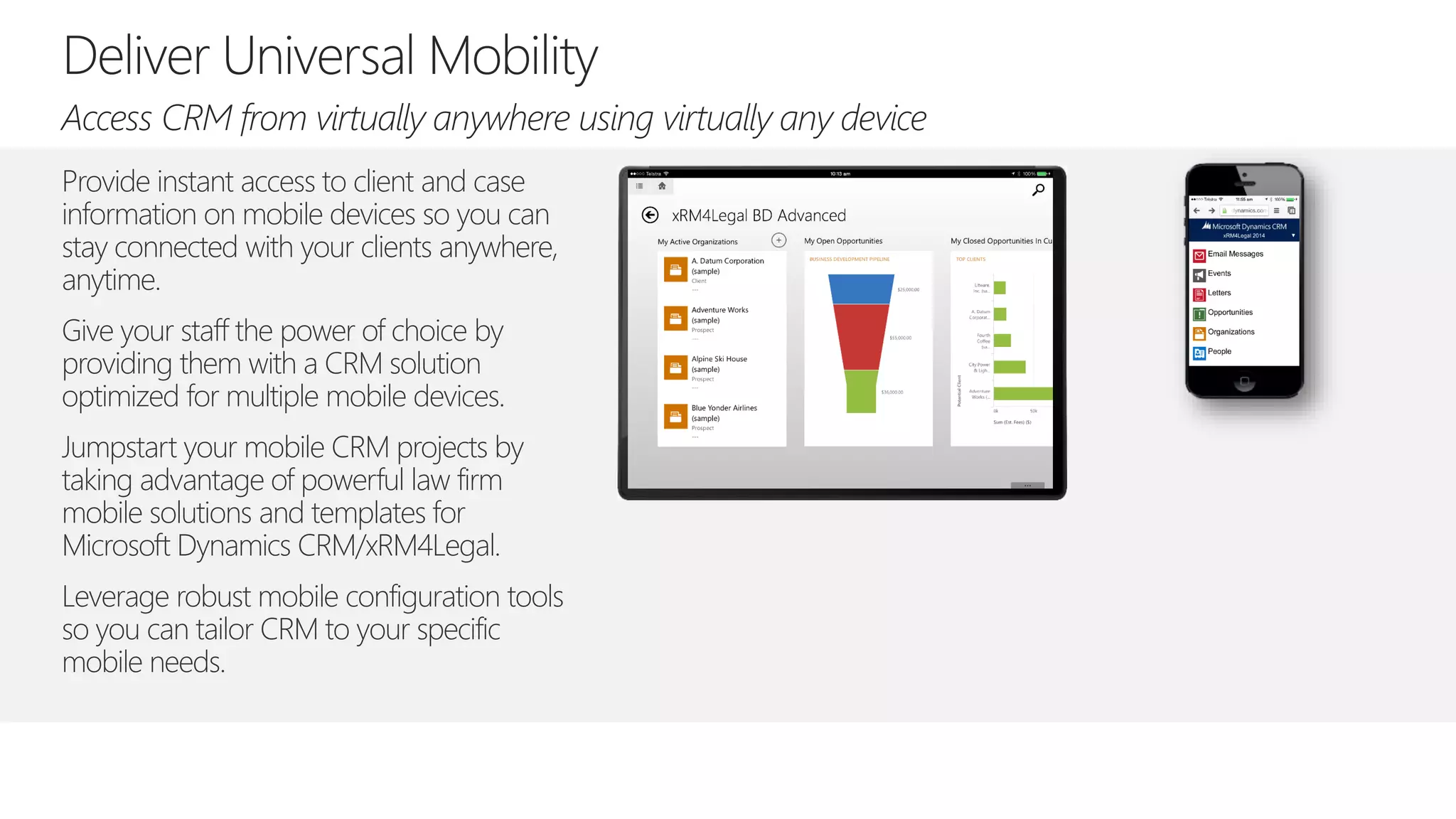 Provide instant access to client and case
information on mobile devices so you can
stay connected with your clients anywhere,
anytime.
Give your staff the power of choice by
providing them with a CRM solution
optimized for multiple mobile devices.
Jumpstart your mobile CRM projects by
taking advantage of powerful law firm
mobile solutions and templates for
Microsoft Dynamics CRM/xRM4Legal.
Leverage robust mobile configuration tools
so you can tailor CRM to your specific
mobile needs.
 