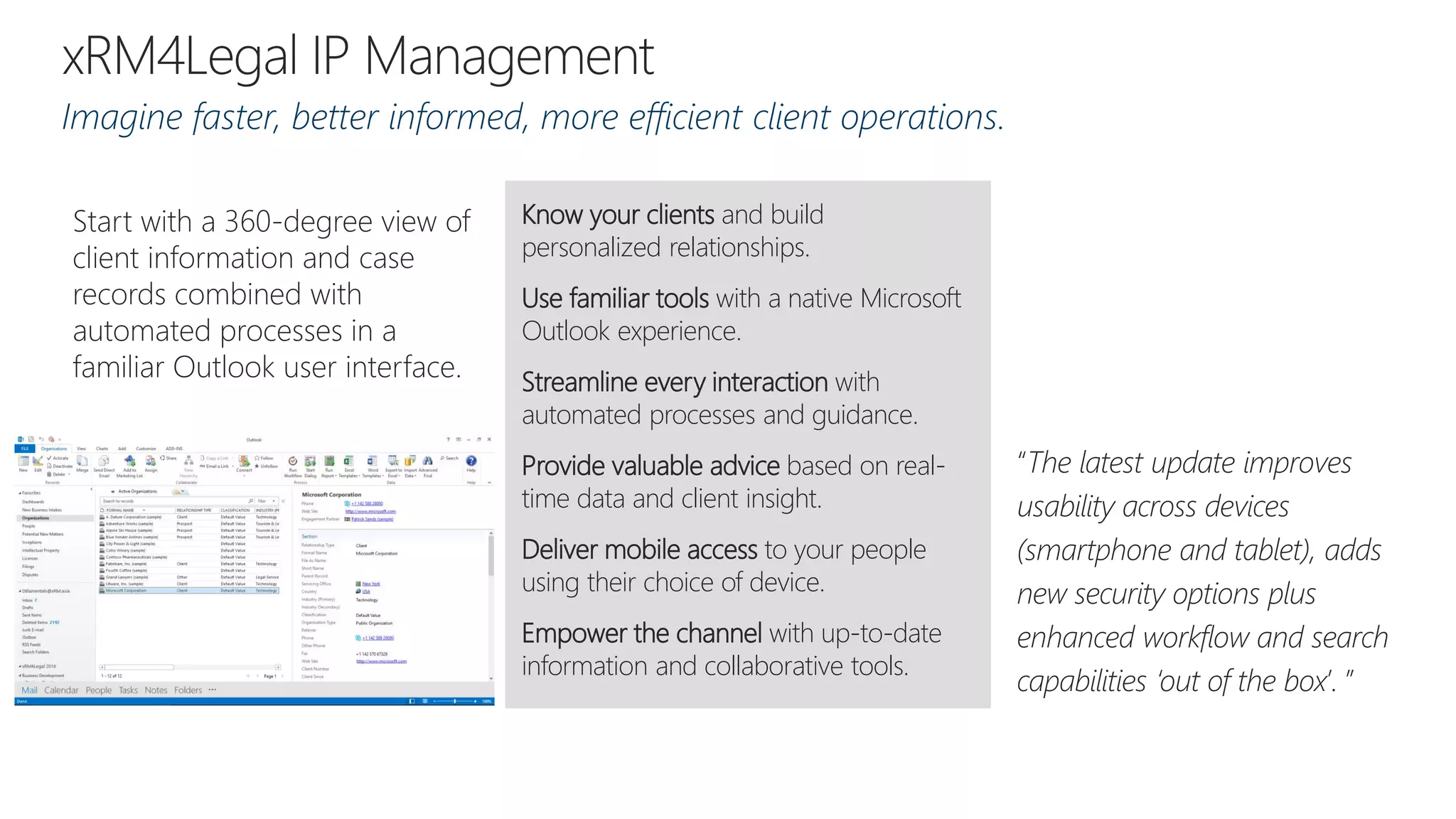 Imagine faster, better informed, more efficient client operations.
“The latest update improves
usability across devices
(smartphone and tablet), adds
new security options plus
enhanced workflow and search
capabilities ‘out of the box’. ”
Know your clients and build
personalized relationships.
Use familiar tools with a native Microsoft
Outlook experience.
Streamline every interaction with
automated processes and guidance.
Provide valuable advice based on real-
time data and client insight.
Deliver mobile access to your people
using their choice of device.
Empower the channel with up-to-date
information and collaborative tools.
Start with a 360-degree view of
client information and case
records combined with
automated processes in a
familiar Outlook user interface.
 