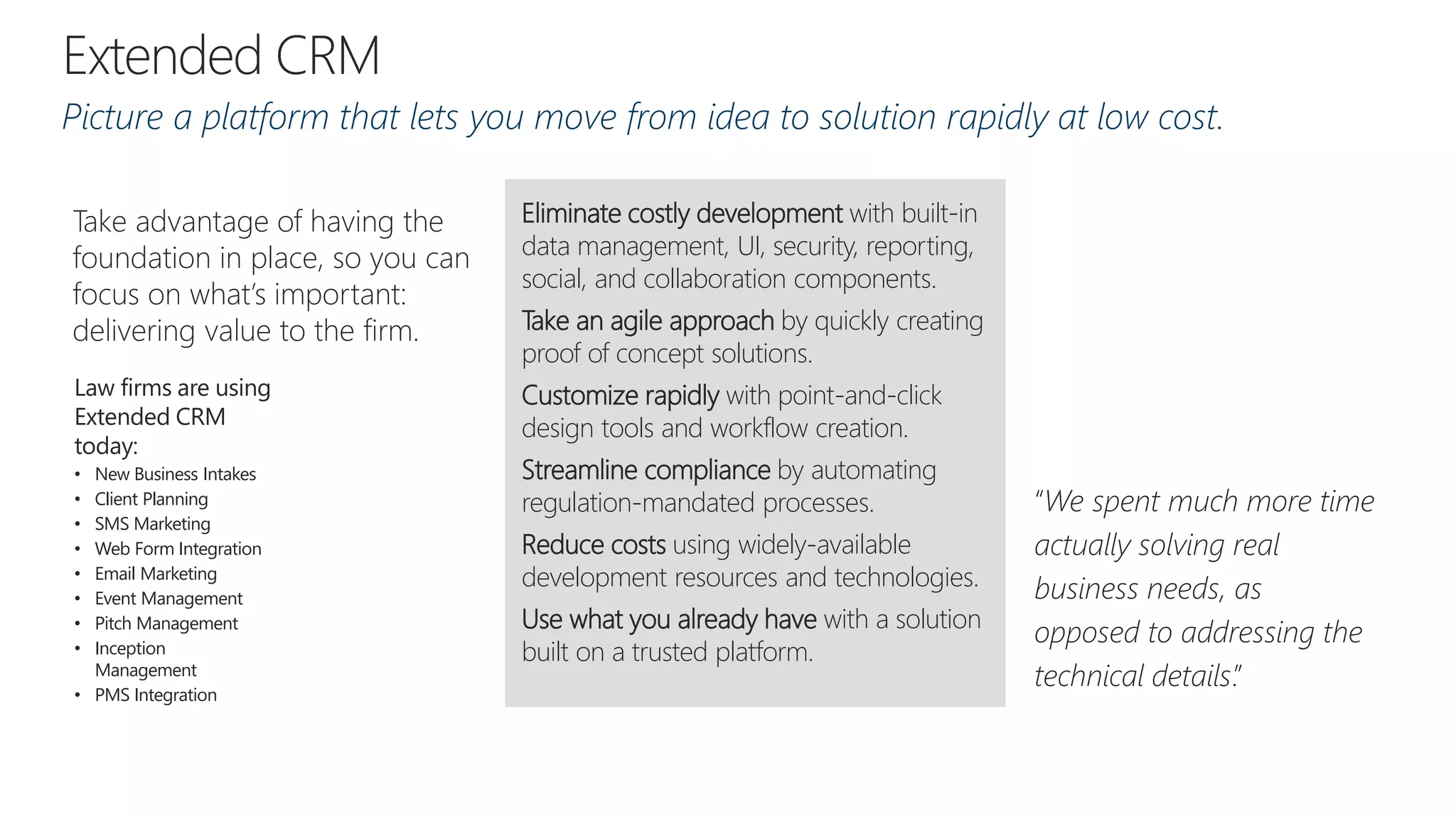 “We spent much more time
actually solving real
business needs, as
opposed to addressing the
technical details.”
Take advantage of having the
foundation in place, so you can
focus on what’s important:
delivering value to the firm.
Eliminate costly development with built-in
data management, UI, security, reporting,
social, and collaboration components.
Take an agile approach by quickly creating
proof of concept solutions.
Customize rapidly with point-and-click
design tools and workflow creation.
Streamline compliance by automating
regulation-mandated processes.
Reduce costs using widely-available
development resources and technologies.
Use what you already have with a solution
built on a trusted platform.
Law firms are using
Extended CRM
today:
• New Business Intakes
• Client Planning
• SMS Marketing
• Web Form Integration
• Email Marketing
• Event Management
• Pitch Management
• Inception
Management
• PMS Integration
Picture a platform that lets you move from idea to solution rapidly at low cost.
 