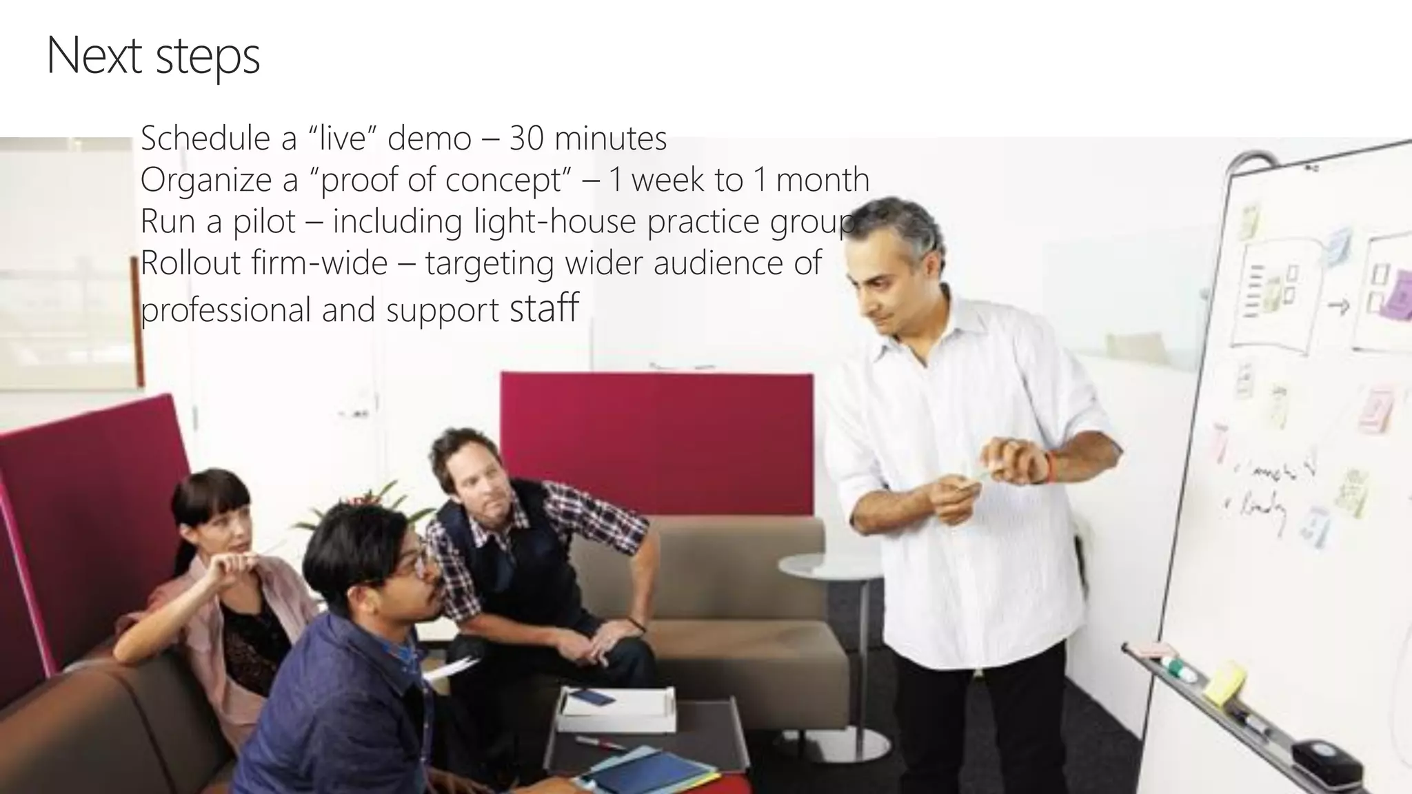 Next steps
Schedule a “live” demo – 30 minutes
Organize a “proof of concept” – 1 week to 1 month
Run a pilot – including light-house practice group
Rollout firm-wide – targeting wider audience of
professional and support staff
 