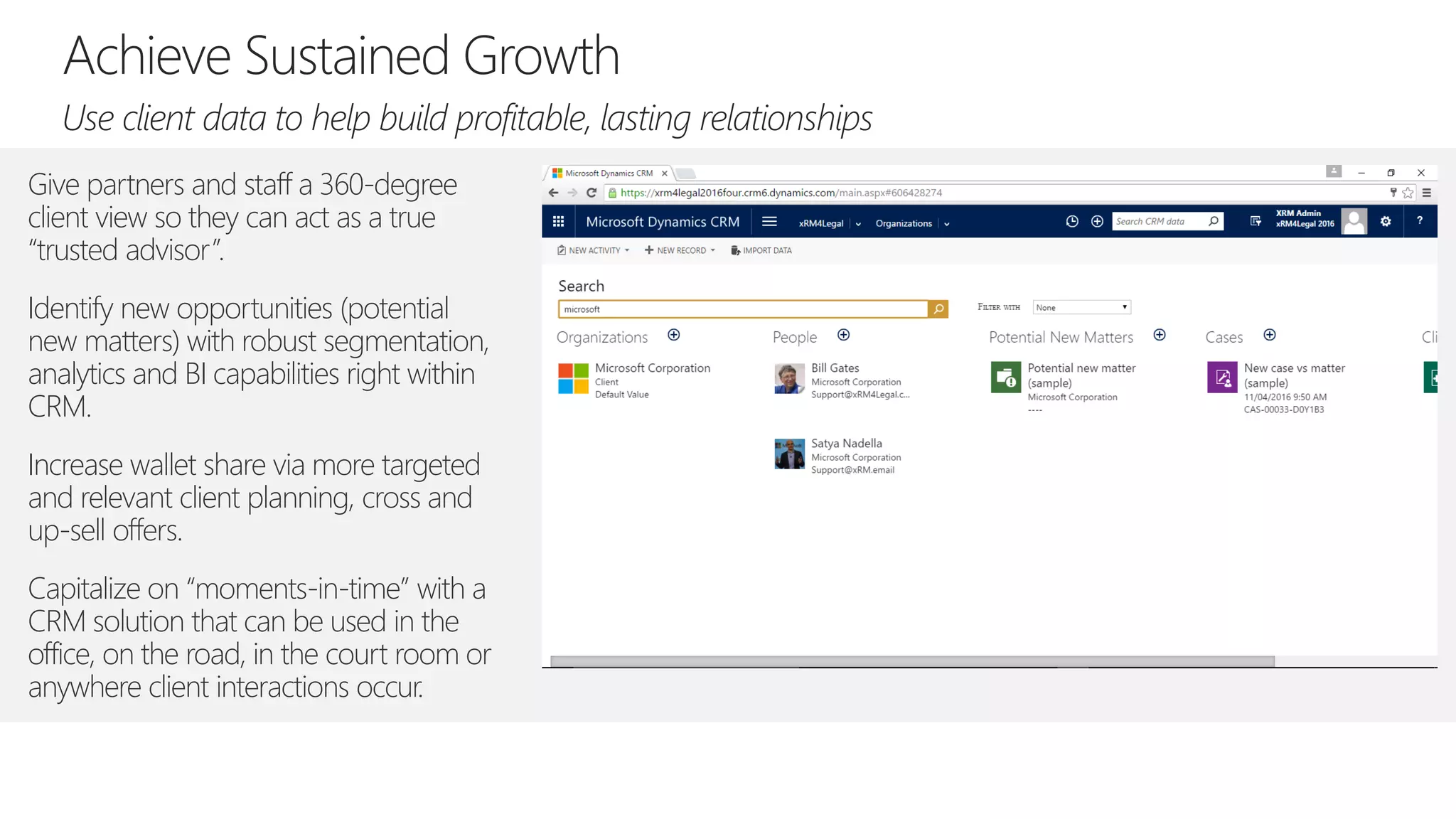 Give partners and staff a 360-degree
client view so they can act as a true
“trusted advisor”.
Identify new opportunities (potential
new matters) with robust segmentation,
analytics and BI capabilities right within
CRM.
Increase wallet share via more targeted
and relevant client planning, cross and
up-sell offers.
Capitalize on “moments-in-time” with a
CRM solution that can be used in the
office, on the road, in the court room or
anywhere client interactions occur.
 