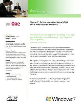Windows 7
                                                Customer Solution Case Study




                                                Microsoft® Customer pmOne Saves 3,700
                                                Hours Annually with Windows® 7



Overview                                        “Windows 7 is much more than eye candy. It will help
Country or Region: Austria
Industry: IT Services
                                                you accomplish more in less time – and you won‟t
                                                want to go back.”
Customer Profile
                                                Michael Gfrorner, IT Director, pmOne
Austria-based pmOne provides leading BI
and CPM Solutions to approximately 200
small- to medium-sized businesses across
the region.                                     Founded in 2007, Austria-based pmOne provides innovative
                                                Business Intelligence and Performance Management solutions to
Business Situation
PmOne wanted to speed up core business
                                                around 200 companies. The company provides comprehensive
functions and enhance mobility to foster        consulting, planning, and ongoing support to help customers meet
greater productivity and continue providing
                                                the complex challenges of today‟s global marketplace.
leading solutions to its growing client base.

Solution                                        Although the company‟s leaders believe that nothing is impossible
By deploying Windows 7 Professional,
pmOne was able to accelerate everyday           given enough time, they recognize that rising economic concerns
tasks and increase mobile flexibility, giving   are pressuring employees, partners, and clients to get more done in
employees more time to get more done
                                                less time - with minimum cost. They began to lookout for the most
while strengthening customer
relationships.                                  efficient, flexible and cost-effective technical solutions that would
                                                facilitate greater productivity and mobility for workers increasingly
Benefits
 ~3,700 hours saved annually                   on-the-go.
 Reduced downtime
 Battery life extended ~10%
 Increased mobile user flexibility
                                                By deploying the Windows® 7 Professional Operating system,
                                                pmOne found the fast, reliable and effective solution it was
                                                seeking.
 
