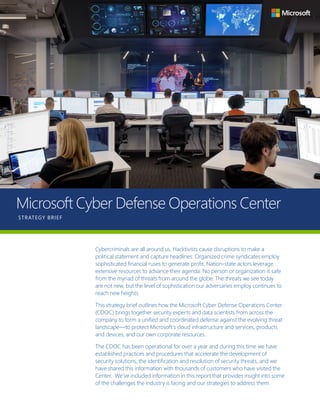 Page 1Microsoft Cyber Defense Operations Center
Microsoft Cyber Defense Operations Center
STRATEGY BRIEF
Cybercriminals are all around us. Hacktivists cause disruptions to make a
political statement and capture headlines. Organized crime syndicates employ
sophisticated financial ruses to generate profit. Nation-state actors leverage
extensive resources to advance their agenda. No person or organization is safe
from the myriad of threats from around the globe. The threats we see today
are not new, but the level of sophistication our adversaries employ continues to
reach new heights.
This strategy brief outlines how the Microsoft Cyber Defense Operations Center
(CDOC) brings together security experts and data scientists from across the
company to form a unified and coordinated defense against the evolving threat
landscape—to protect Microsoft’s cloud infrastructure and services, products
and devices, and our own corporate resources.
The CDOC has been operational for over a year and during this time we have
established practices and procedures that accelerate the development of
security solutions, the identification and resolution of security threats, and we
have shared this information with thousands of customers who have visited the
Center. We’ve included information in this report that provides insight into some
of the challenges the industry is facing and our strategies to address them.
 