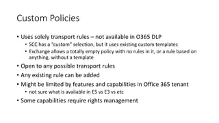 Custom Policies
• Uses solely transport rules – not available in O365 DLP
• SCC has a “custom” selection, but it uses existing custom templates
• Exchange allows a totally empty policy with no rules in it, or a rule based on
anything, without a template
• Open to any possible transport rules
• Any existing rule can be added
• Might be limited by features and capabilities in Office 365 tenant
• not sure what is available in E5 vs E3 vs etc
• Some capabilities require rights management
 